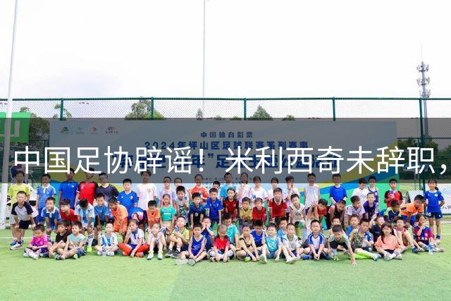 中国足协辟谣！米利西奇未辞职，将率队出战亚运会，备战受干扰