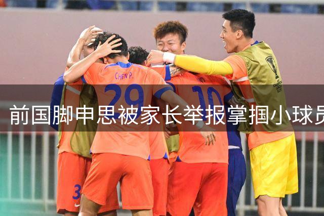 前国脚申思被家长举报掌掴小球员，中国足协强调其已终身禁足