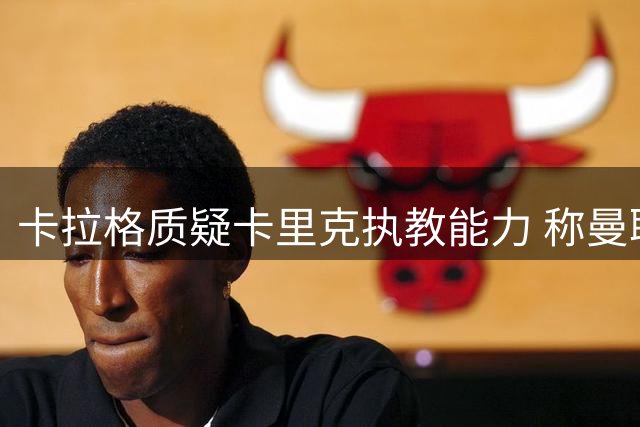 卡拉格质疑卡里克执教能力 称曼联未签M费实属失策