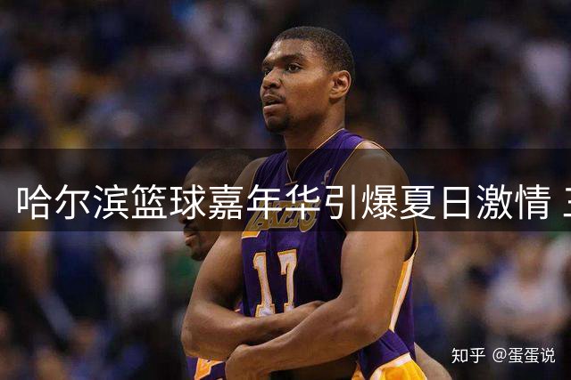 哈尔滨篮球嘉年华引爆夏日激情 三大劲旅上演巅峰对决