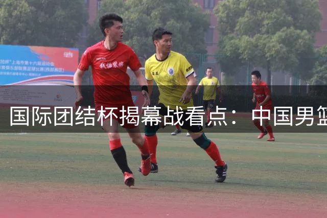 国际团结杯揭幕战看点：中国男篮迎战非洲劲旅喀麦隆