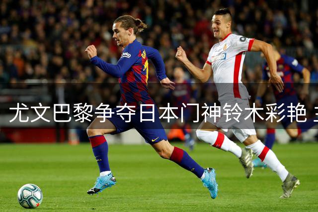 尤文巴黎争夺日本门神铃木彩艳 主力承诺PK外租计划引关注