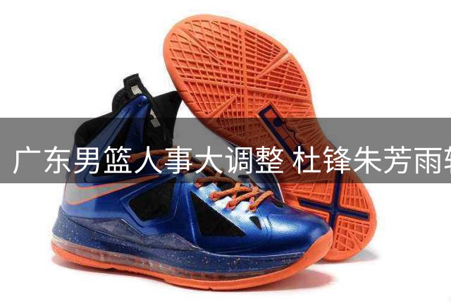 广东男篮人事大调整 杜锋朱芳雨转任新职
