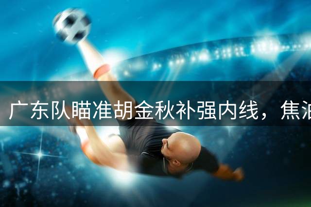 广东队瞄准胡金秋补强内线，焦泊乔短板暴露无遗