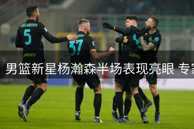 男篮新星杨瀚森半场表现亮眼 专家建议增加出场时间