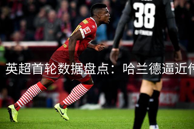 英超首轮数据盘点：哈兰德逼近传奇 九队换帅引关注