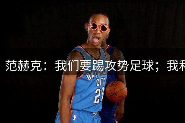 范赫克：我们要踢攻势足球；我和德泽尔比关系很好