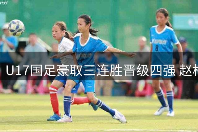 U17国足豪取三连胜晋级四强 赵松源传射建功逆转勒沃库森